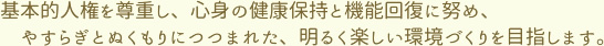 基本的人権を尊重し、心身の健康保持と機能回復に努め、やすらぎとぬくもりにつつまれた、明るく楽しい環境づくりを目指します。